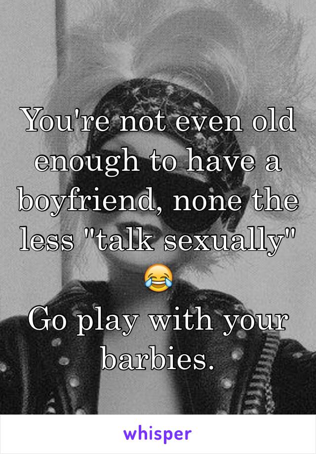 You're not even old enough to have a boyfriend, none the less "talk sexually" 😂
Go play with your barbies. 