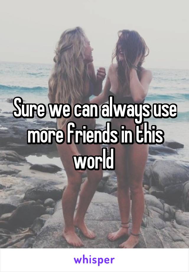 Sure we can always use more friends in this world 