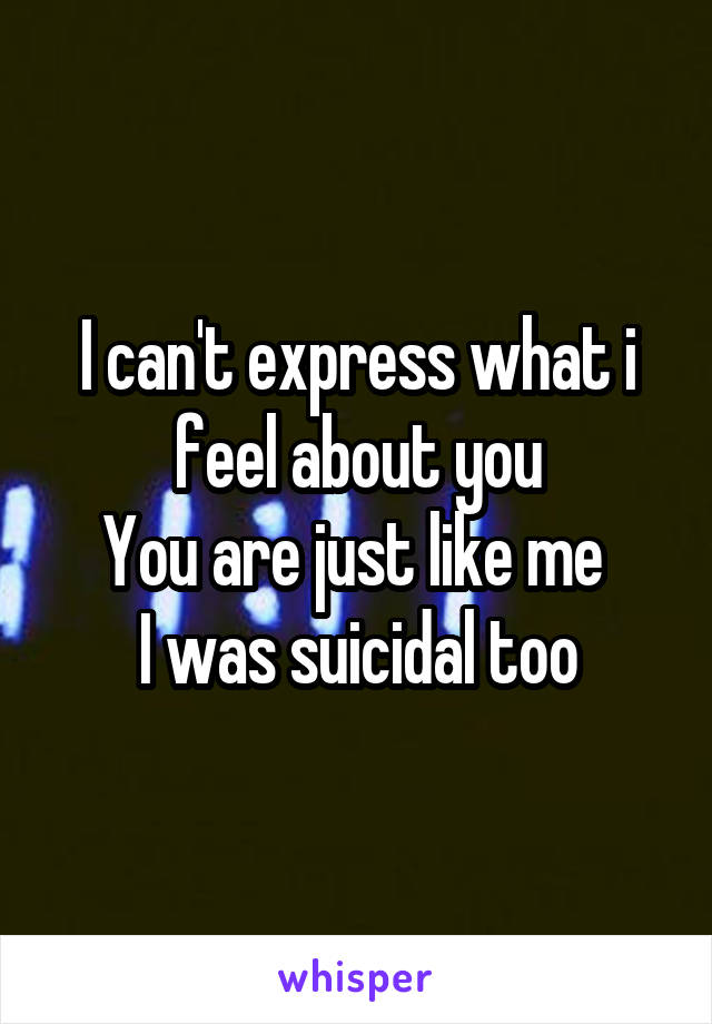 I can't express what i feel about you
You are just like me 
I was suicidal too