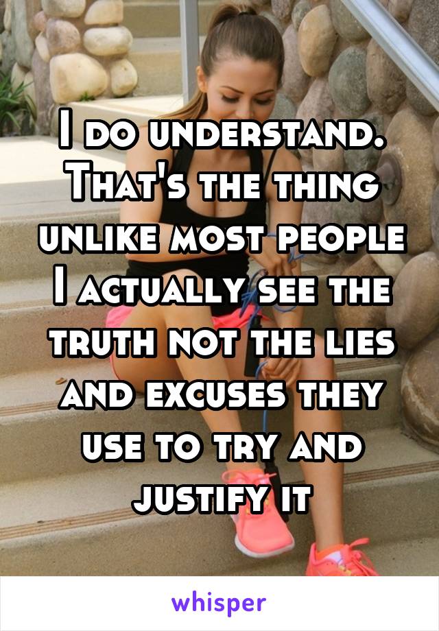 I do understand. That's the thing unlike most people I actually see the truth not the lies and excuses they use to try and justify it