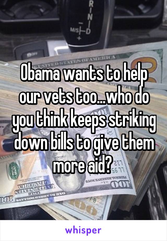 Obama wants to help our vets too...who do you think keeps striking down bills to give them more aid? 