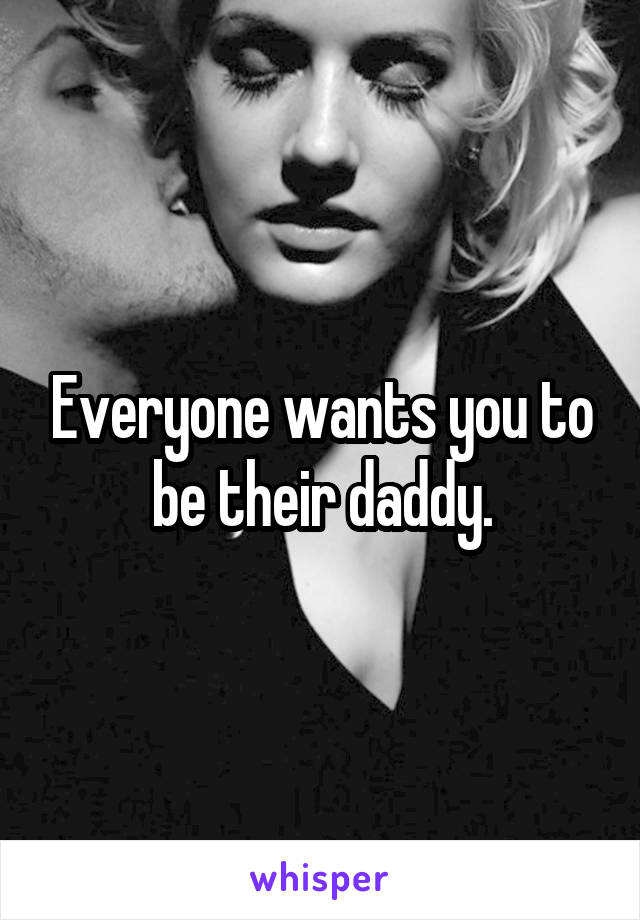 Everyone wants you to be their daddy.