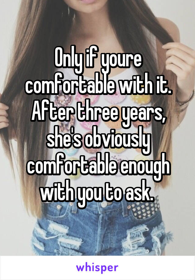 Only if youre comfortable with it. After three years, she's obviously comfortable enough with you to ask. 
