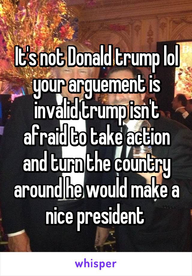 It's not Donald trump lol your arguement is invalid trump isn't afraid to take action and turn the country around he would make a nice president 