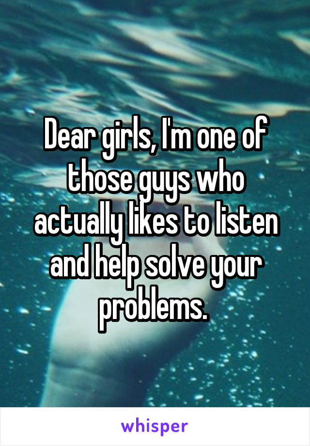 Dear girls, I'm one of those guys who actually likes to listen and help solve your problems. 