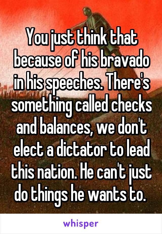 You just think that because of his bravado in his speeches. There's something called checks and balances, we don't elect a dictator to lead this nation. He can't just do things he wants to. 