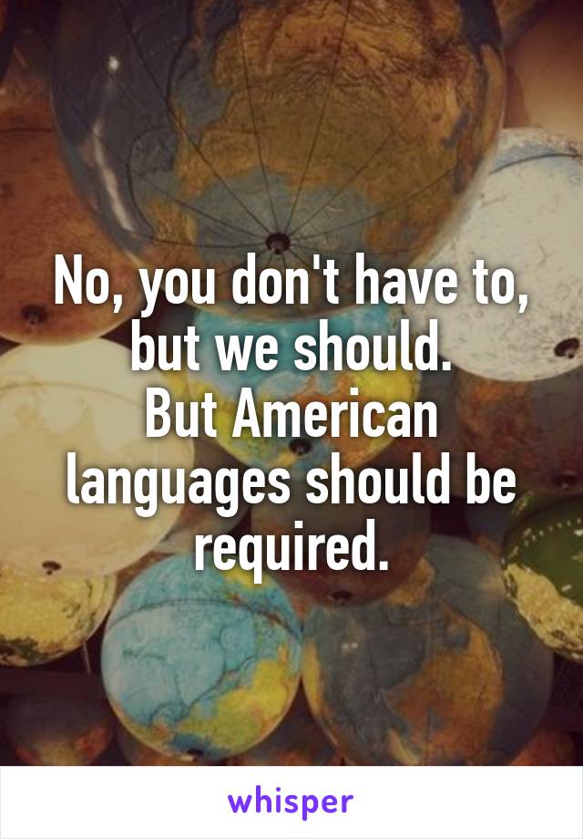 No, you don't have to, but we should.
But American languages should be required.