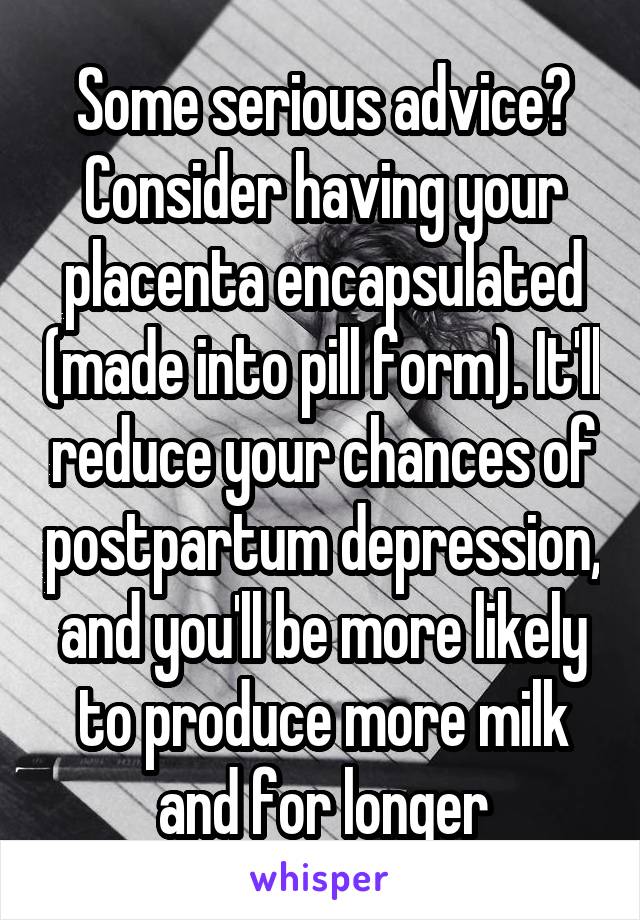 Some serious advice? Consider having your placenta encapsulated (made into pill form). It'll reduce your chances of postpartum depression, and you'll be more likely to produce more milk and for longer