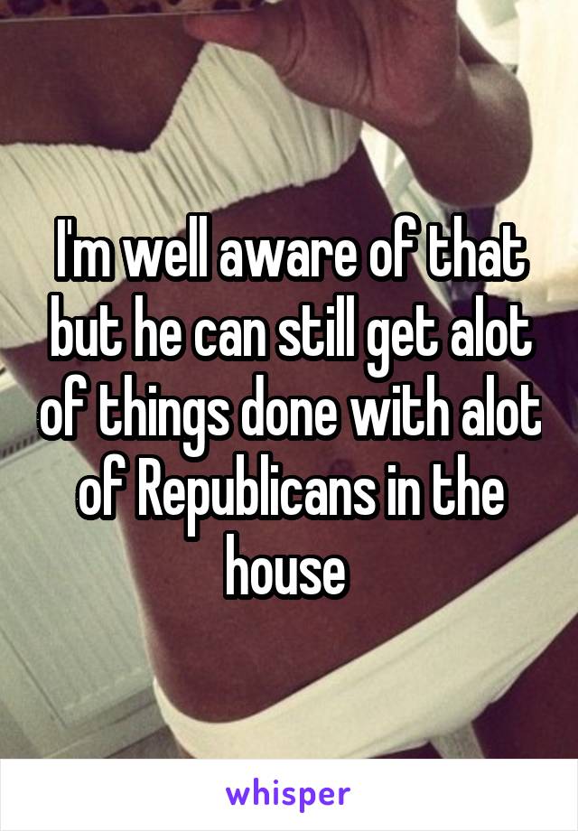 I'm well aware of that but he can still get alot of things done with alot of Republicans in the house 