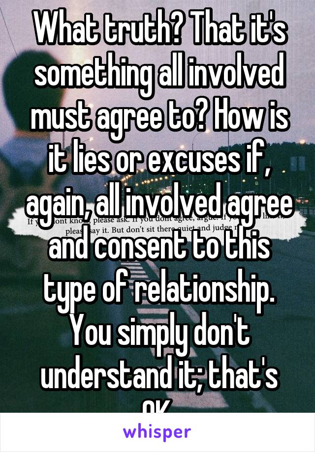 What truth? That it's something all involved must agree to? How is it lies or excuses if, again, all involved agree and consent to this type of relationship. You simply don't understand it; that's OK.