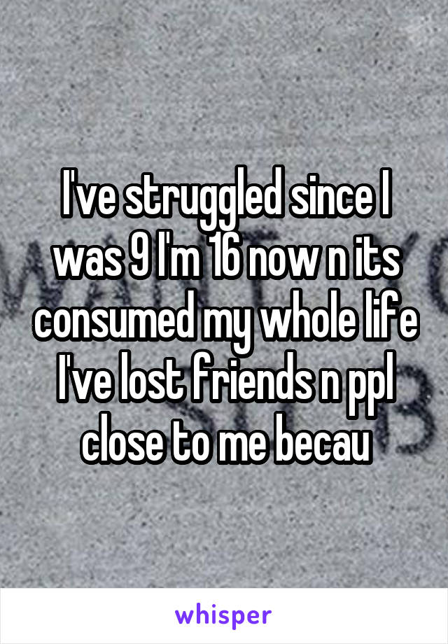 I've struggled since I was 9 I'm 16 now n its consumed my whole life I've lost friends n ppl close to me becau