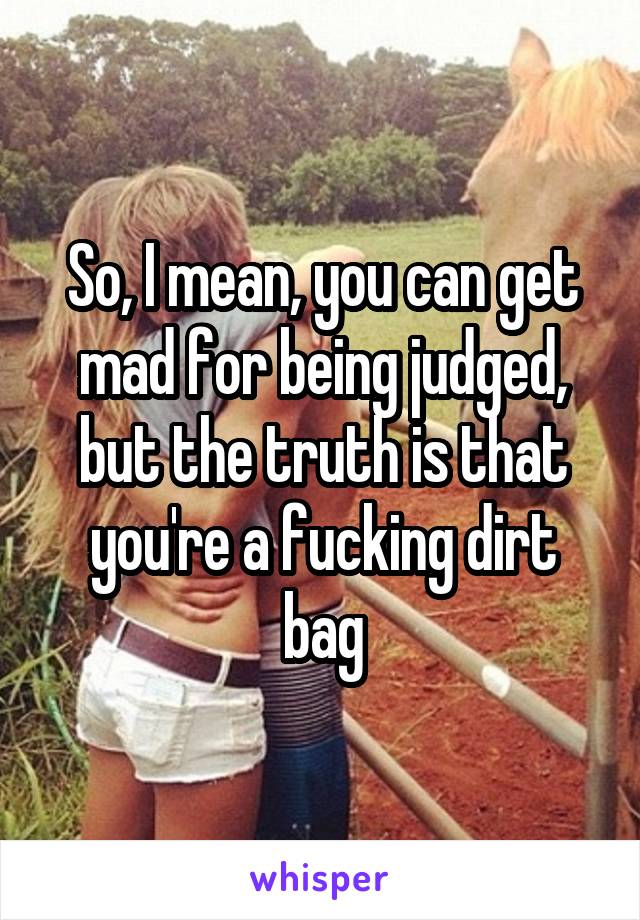 So, I mean, you can get mad for being judged, but the truth is that you're a fucking dirt bag