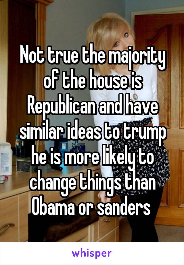 Not true the majority of the house is Republican and have similar ideas to trump he is more likely to change things than Obama or sanders 