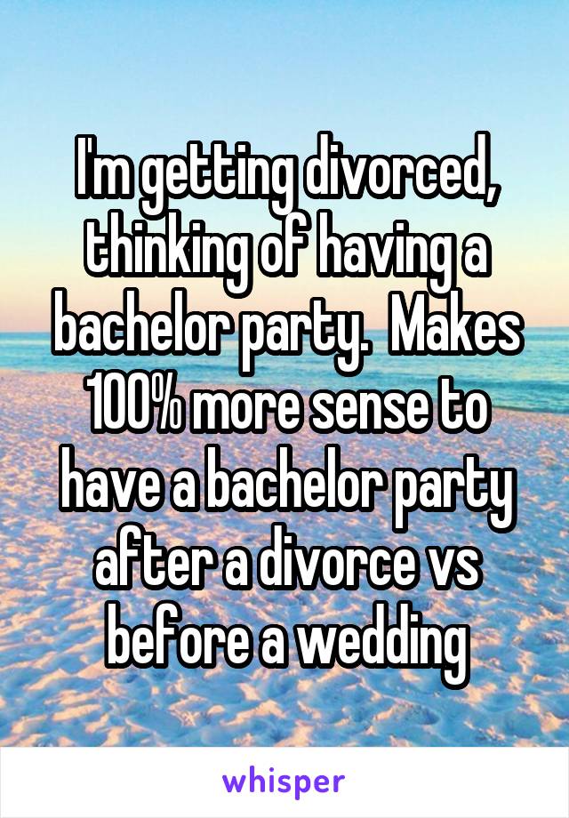 I'm getting divorced, thinking of having a bachelor party.  Makes 100% more sense to have a bachelor party after a divorce vs before a wedding