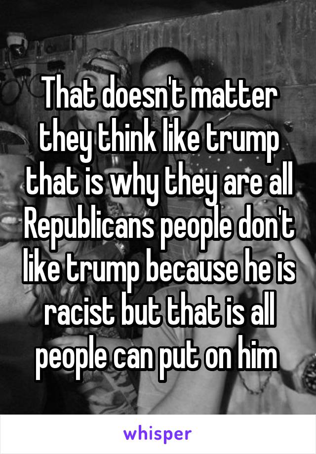 That doesn't matter they think like trump that is why they are all Republicans people don't like trump because he is racist but that is all people can put on him 