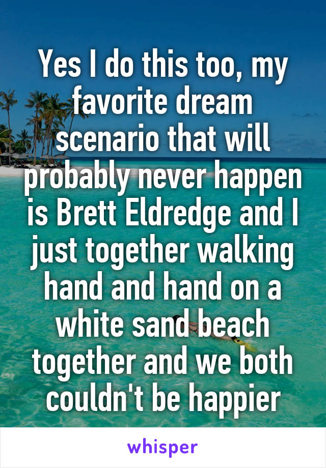 Yes I do this too, my favorite dream scenario that will probably never happen is Brett Eldredge and I just together walking hand and hand on a white sand beach together and we both couldn't be happier