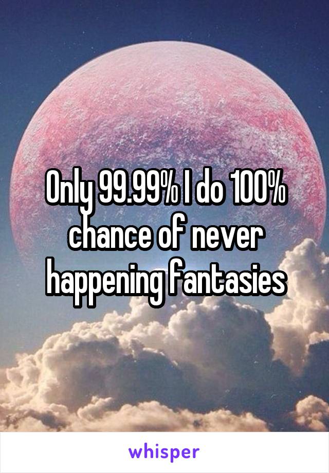 Only 99.99% I do 100% chance of never happening fantasies