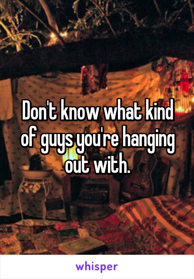 Don't know what kind of guys you're hanging out with.