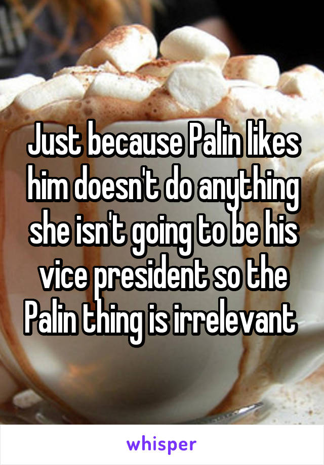 Just because Palin likes him doesn't do anything she isn't going to be his vice president so the Palin thing is irrelevant 