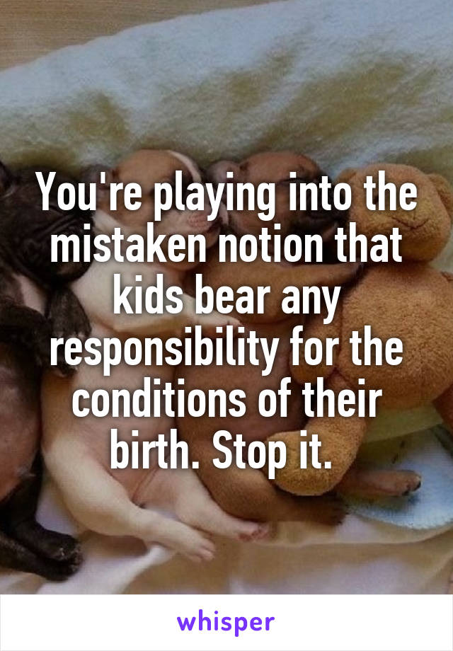 You're playing into the mistaken notion that kids bear any responsibility for the conditions of their birth. Stop it. 