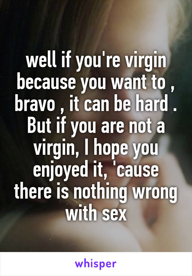well if you're virgin because you want to , bravo , it can be hard . But if you are not a virgin, I hope you enjoyed it, 'cause there is nothing wrong with sex