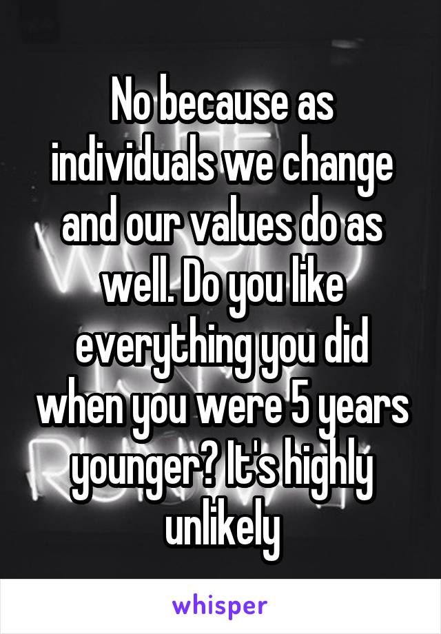 No because as individuals we change and our values do as well. Do you like everything you did when you were 5 years younger? It's highly unlikely