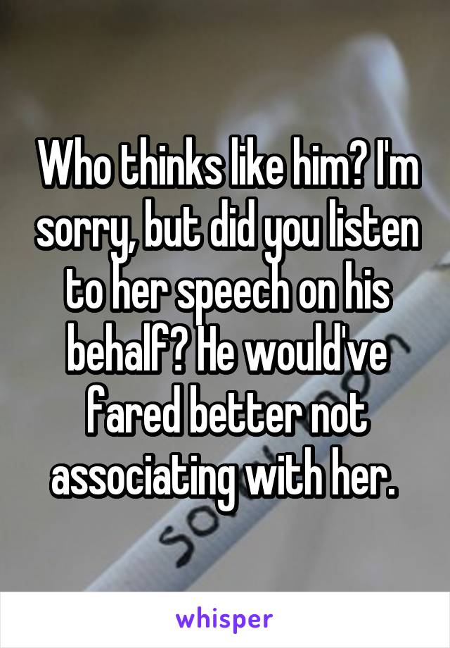 Who thinks like him? I'm sorry, but did you listen to her speech on his behalf? He would've fared better not associating with her. 