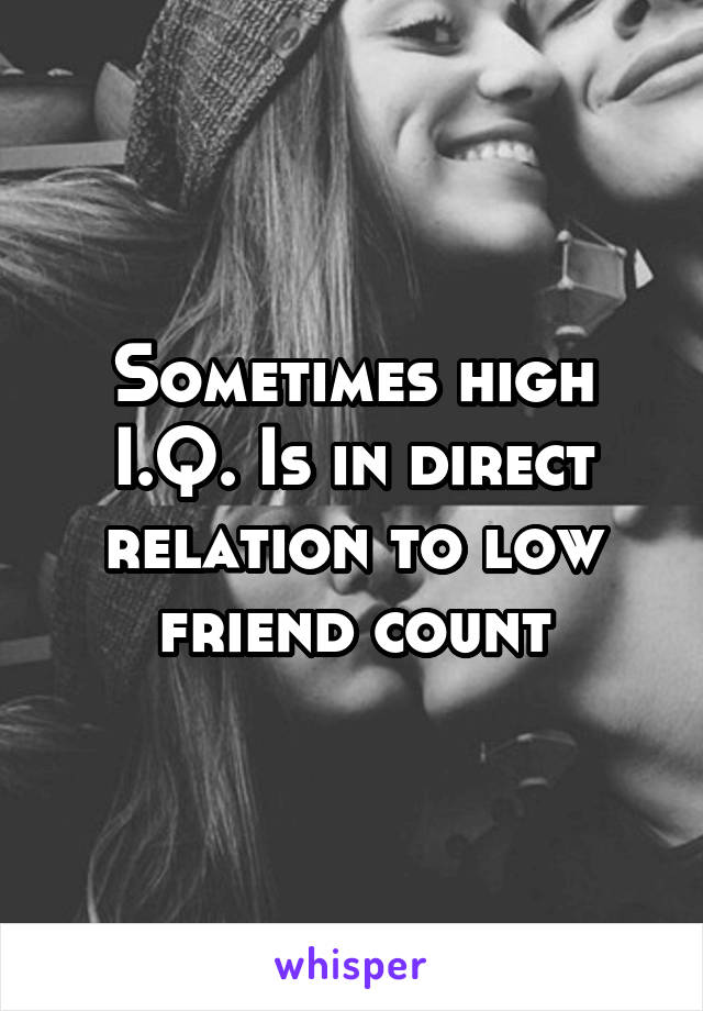 Sometimes high I.Q. Is in direct relation to low friend count