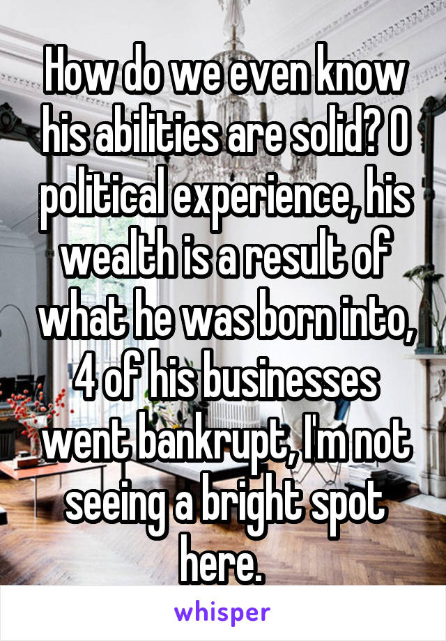 How do we even know his abilities are solid? 0 political experience, his wealth is a result of what he was born into, 4 of his businesses went bankrupt, I'm not seeing a bright spot here. 