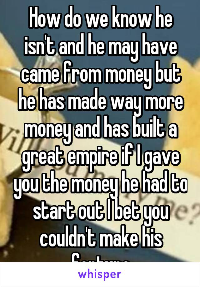 How do we know he isn't and he may have came from money but he has made way more money and has built a great empire if I gave you the money he had to start out I bet you couldn't make his fortune