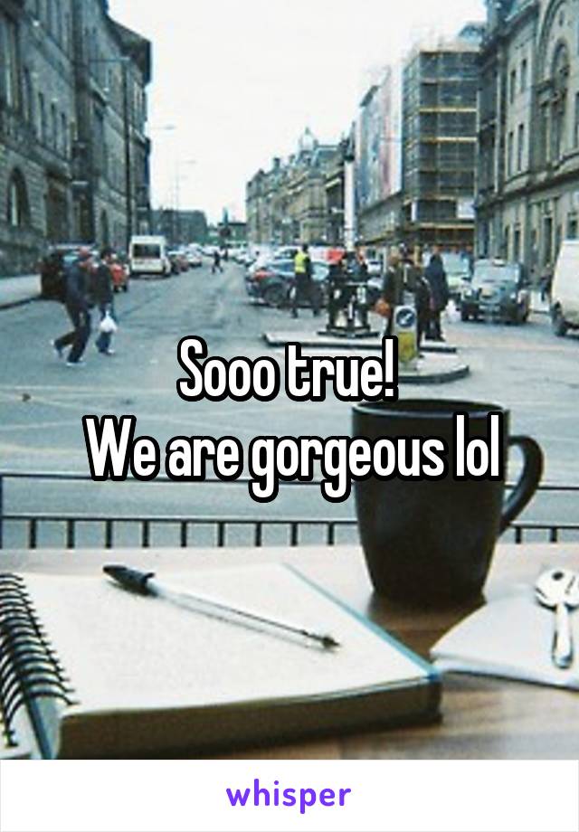 Sooo true! 
We are gorgeous lol