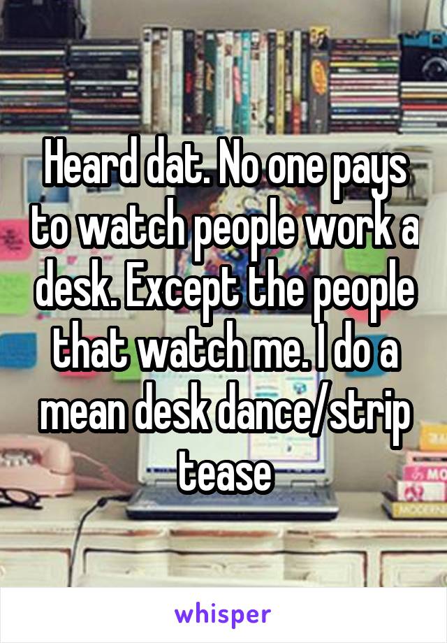 Heard dat. No one pays to watch people work a desk. Except the people that watch me. I do a mean desk dance/strip tease