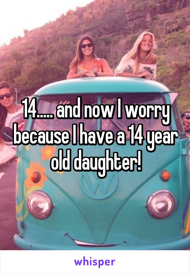 14..... and now I worry because I have a 14 year old daughter!