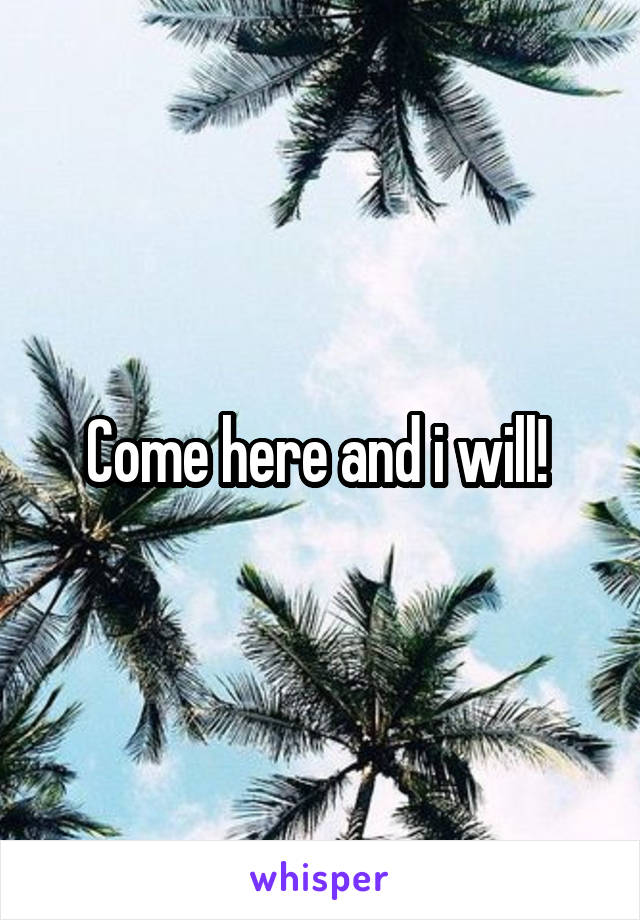 Come here and i will! 