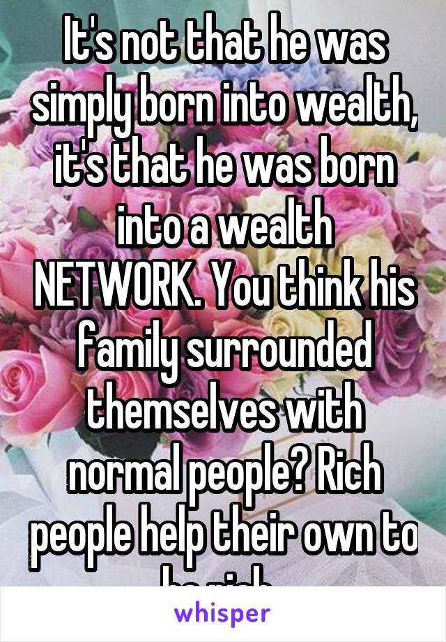 It's not that he was simply born into wealth, it's that he was born into a wealth NETWORK. You think his family surrounded themselves with normal people? Rich people help their own to be rich. 