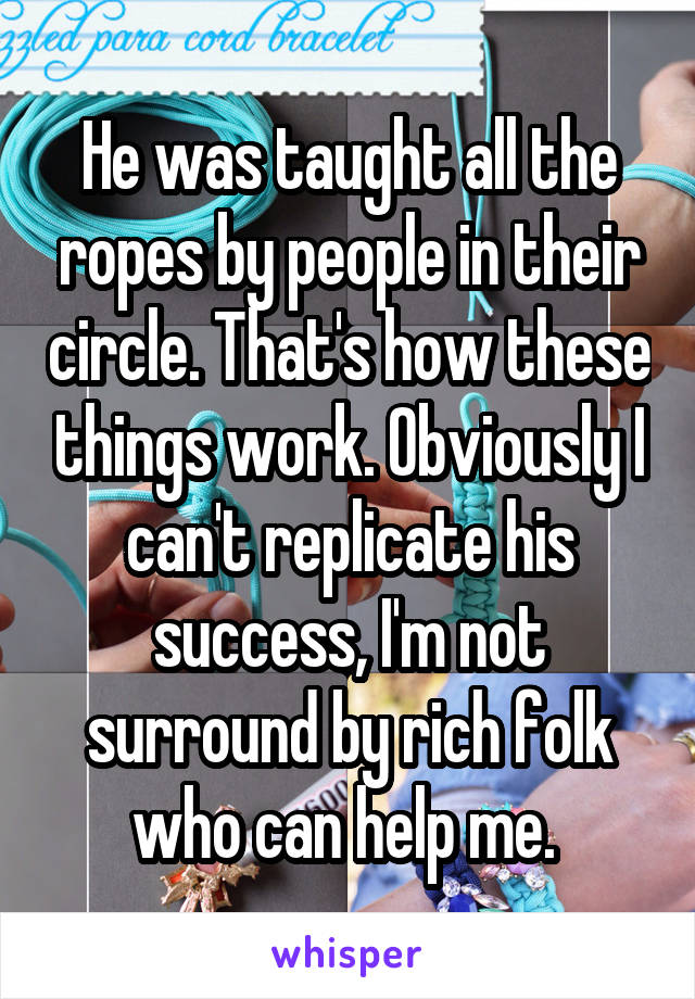 He was taught all the ropes by people in their circle. That's how these things work. Obviously I can't replicate his success, I'm not surround by rich folk who can help me. 