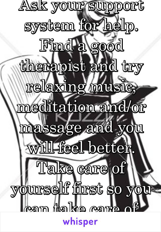 Ask your support system for help. Find a good therapist and try relaxing music, meditation and/or massage and you will feel better. Take care of yourself first so you can take care of your kids.