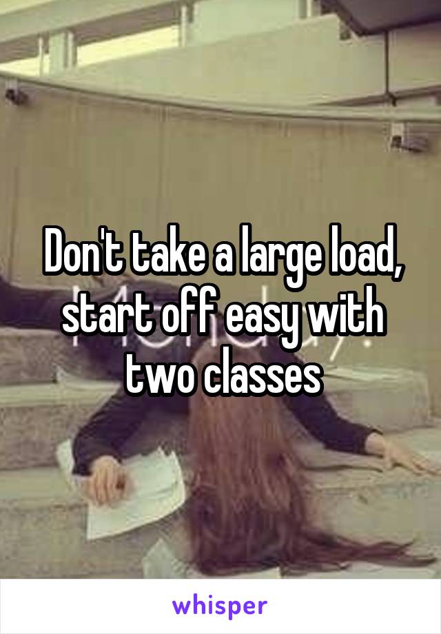 Don't take a large load, start off easy with two classes