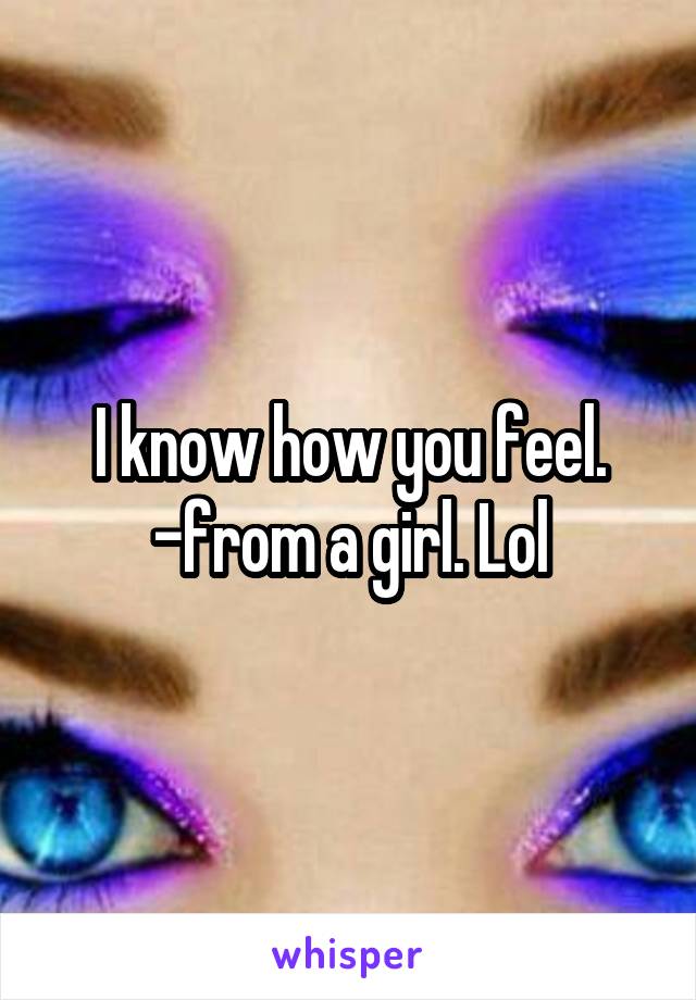 I know how you feel.
-from a girl. Lol