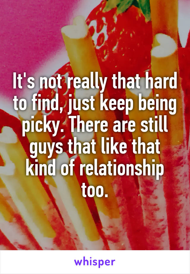 It's not really that hard to find, just keep being picky. There are still guys that like that kind of relationship too.