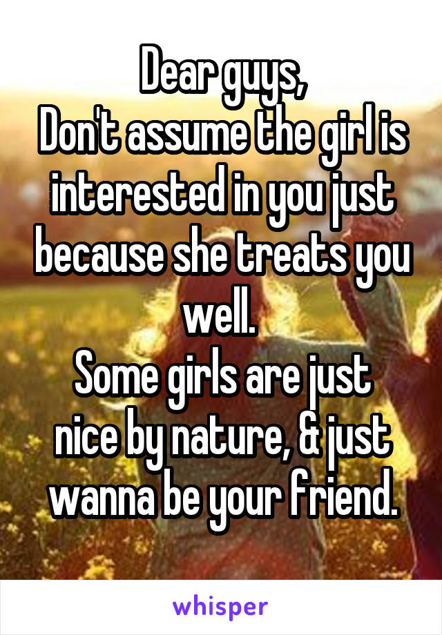Dear guys,
Don't assume the girl is interested in you just because she treats you well. 
Some girls are just nice by nature, & just wanna be your friend.
