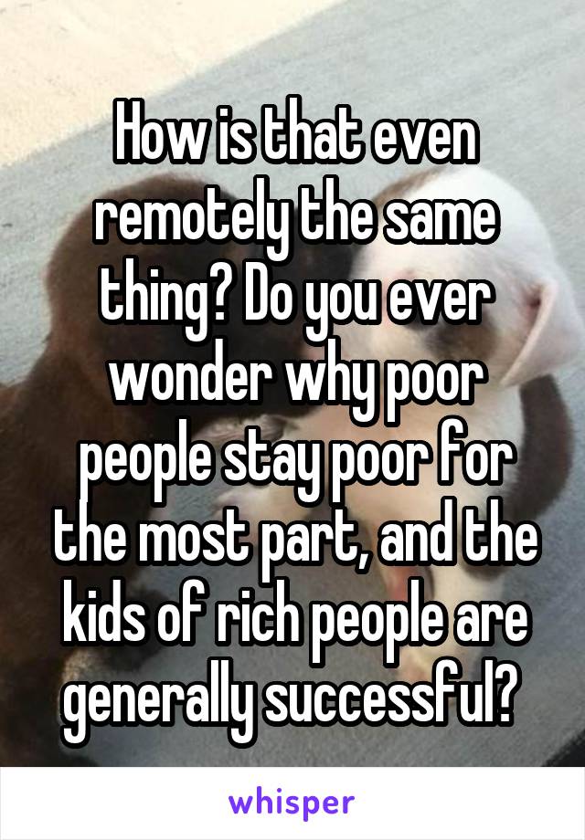 How is that even remotely the same thing? Do you ever wonder why poor people stay poor for the most part, and the kids of rich people are generally successful? 