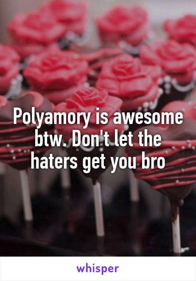 Polyamory is awesome btw. Don't let the haters get you bro