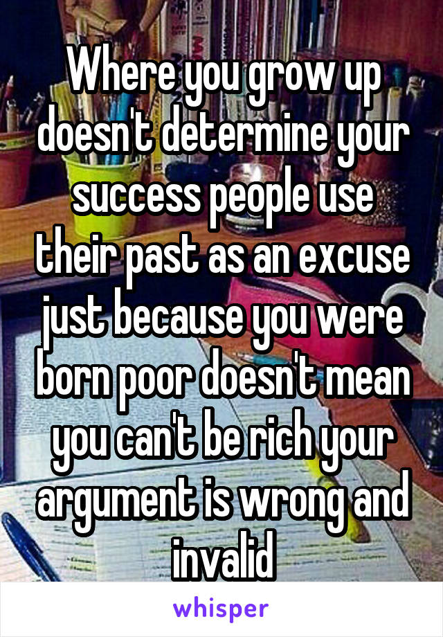 Where you grow up doesn't determine your success people use their past as an excuse just because you were born poor doesn't mean you can't be rich your argument is wrong and invalid