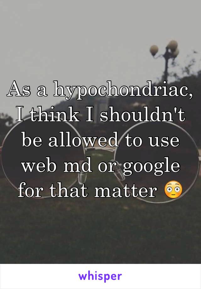 As a hypochondriac, I think I shouldn't be allowed to use web md or google for that matter 😳 