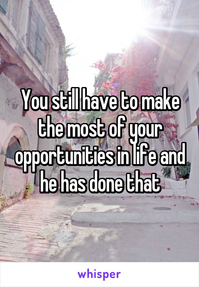 You still have to make the most of your opportunities in life and he has done that