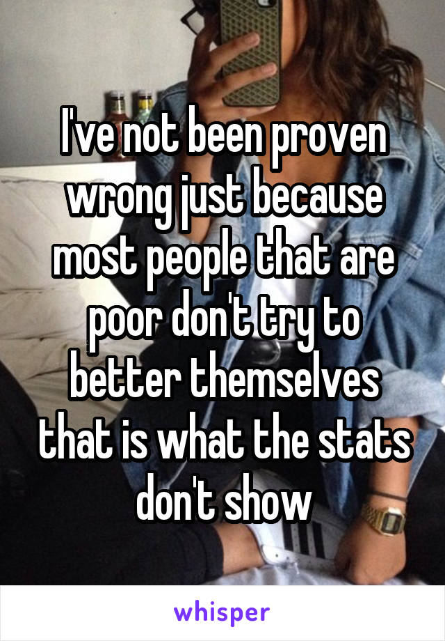 I've not been proven wrong just because most people that are poor don't try to better themselves that is what the stats don't show