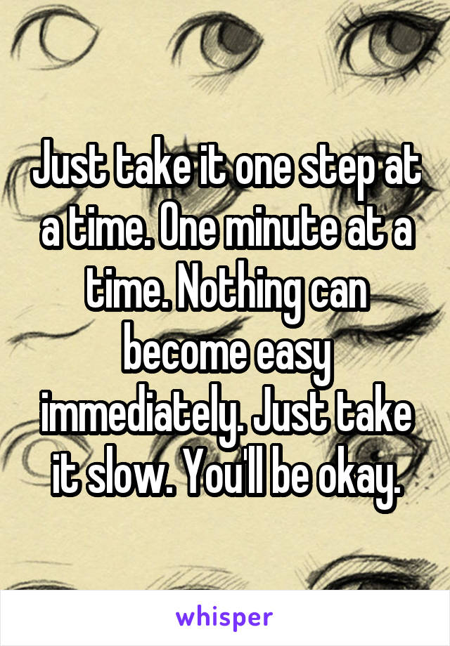 Just take it one step at a time. One minute at a time. Nothing can become easy immediately. Just take it slow. You'll be okay.