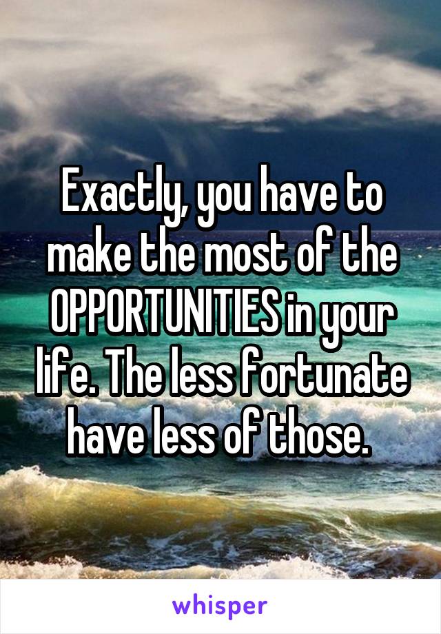 Exactly, you have to make the most of the OPPORTUNITIES in your life. The less fortunate have less of those. 