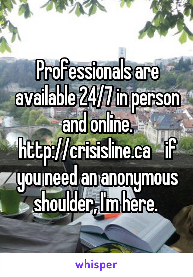 Professionals are available 24/7 in person and online. http://crisisline.ca    if you need an anonymous shoulder, I'm here. 